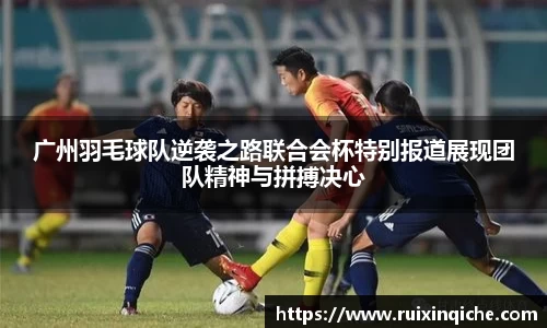 广州羽毛球队逆袭之路联合会杯特别报道展现团队精神与拼搏决心